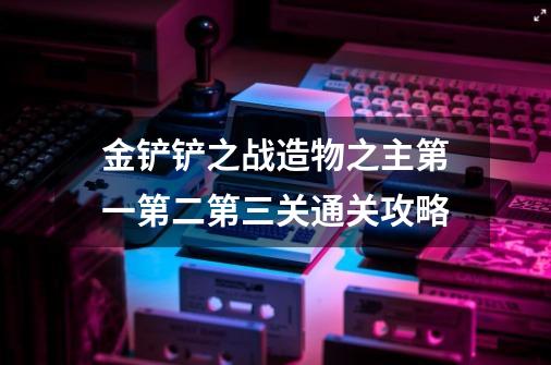 金铲铲之战造物之主第一第二第三关通关攻略-第1张-游戏信息-龙启网