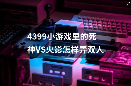 4399小游戏里的死神VS火影怎样弄双人-第1张-游戏信息-龙启网