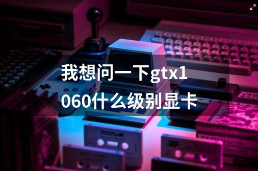 我想问一下gtx1060什么级别显卡-第1张-游戏信息-龙启网