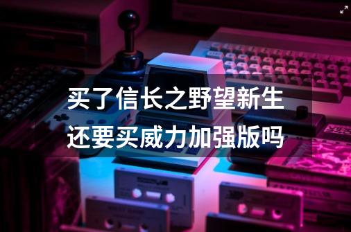 买了信长之野望新生还要买威力加强版吗-第1张-游戏信息-龙启网