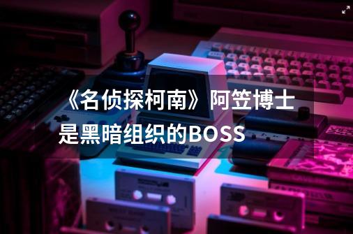 《名侦探柯南》阿笠博士是黑暗组织的BOSS-第1张-游戏信息-龙启网