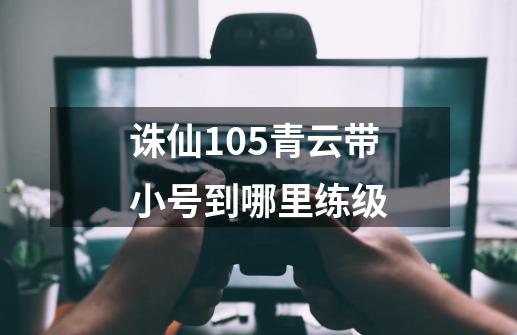 诛仙105青云带小号到哪里练级-第1张-游戏信息-龙启网