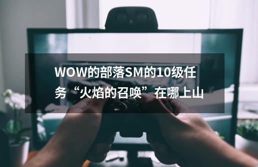 WOW的部落SM的10级任务“火焰的召唤”在哪上山-第1张-游戏信息-龙启网