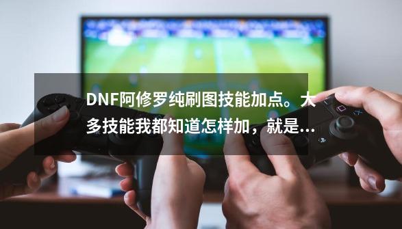 DNF阿修罗纯刷图技能加点。大多技能我都知道怎样加，就是有几个有些纠结，望高手指点。-第1张-游戏信息-龙启网