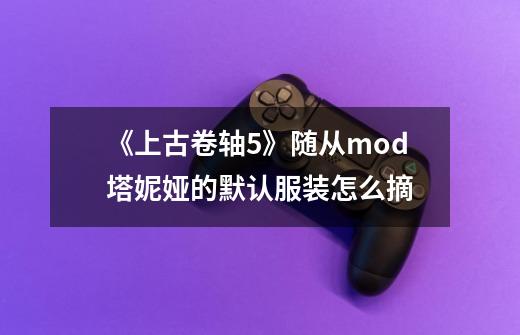 《上古卷轴5》随从mod塔妮娅的默认服装怎么摘-第1张-游戏信息-龙启网