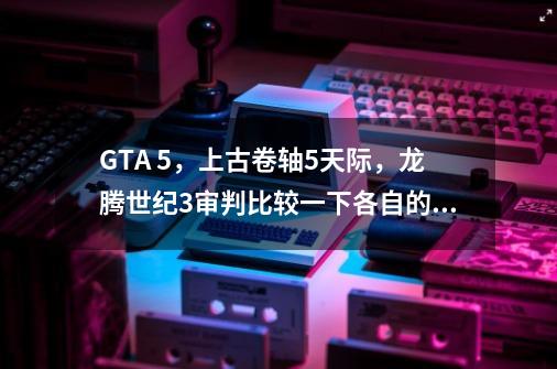 GTA 5，上古卷轴5天际，龙腾世纪3审判比较一下各自的优缺点-第1张-游戏信息-龙启网