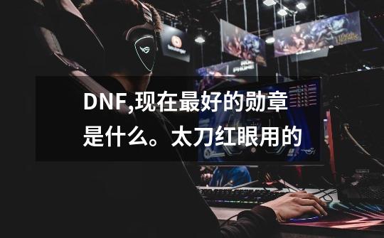 DNF,现在最好的勋章是什么。太刀红眼用的-第1张-游戏信息-龙启网