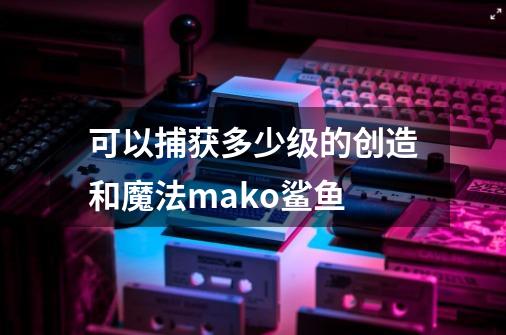 可以捕获多少级的创造和魔法mako鲨鱼-第1张-游戏信息-龙启网