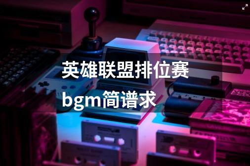 英雄联盟排位赛bgm简谱求-第1张-游戏信息-龙启网