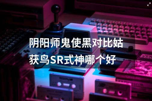 阴阳师鬼使黑对比姑获鸟SR式神哪个好-第1张-游戏信息-龙启网