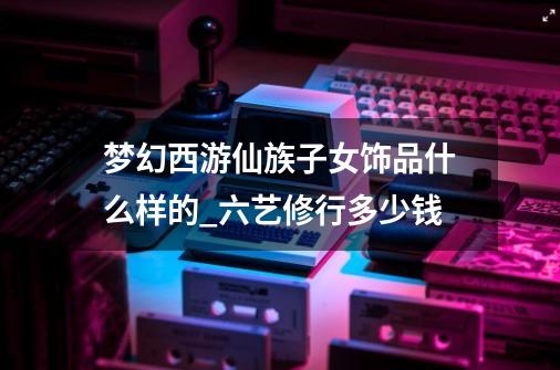 梦幻西游仙族子女饰品什么样的_六艺修行多少钱-第1张-游戏信息-龙启网