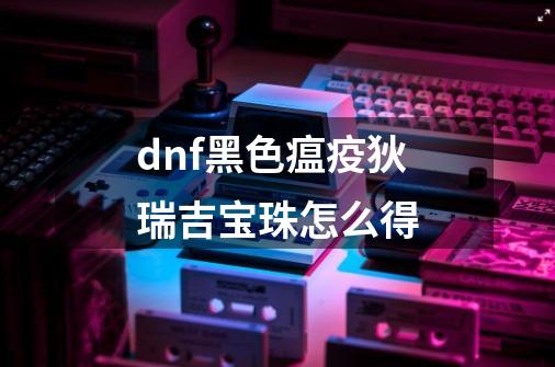 dnf黑色瘟疫狄瑞吉宝珠怎么得-第1张-游戏信息-龙启网