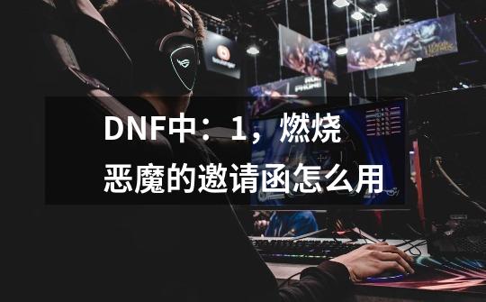 DNF中：1，燃烧恶魔的邀请函怎么用-第1张-游戏信息-龙启网