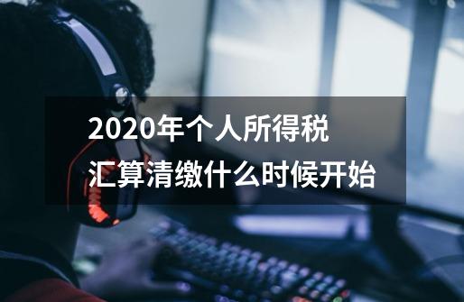 2020年个人所得税汇算清缴什么时候开始-第1张-游戏信息-龙启网