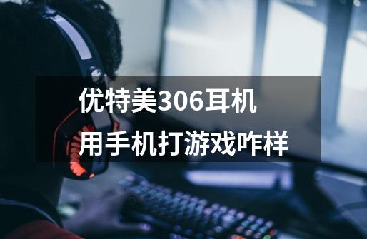 优特美306耳机用手机打游戏咋样-第1张-游戏信息-龙启网