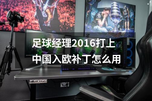 足球经理2016打上中国入欧补丁怎么用-第1张-游戏信息-龙启网