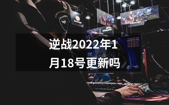 逆战2022年1月18号更新吗-第1张-游戏信息-龙启网