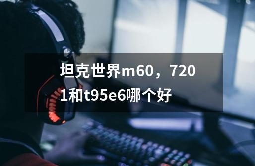 坦克世界m60，7201和t95e6哪个好-第1张-游戏信息-龙启网