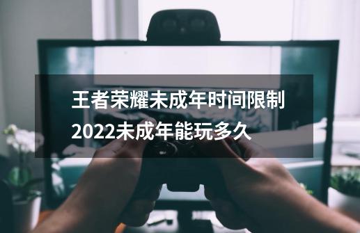 王者荣耀未成年时间限制 2022未成年能玩多久-第1张-游戏信息-龙启网