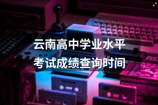 云南高中学业水平考试成绩查询时间-第1张-游戏信息-龙启网