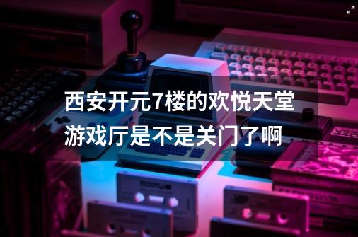 西安开元7楼的欢悦天堂游戏厅是不是关门了啊-第1张-游戏信息-龙启网