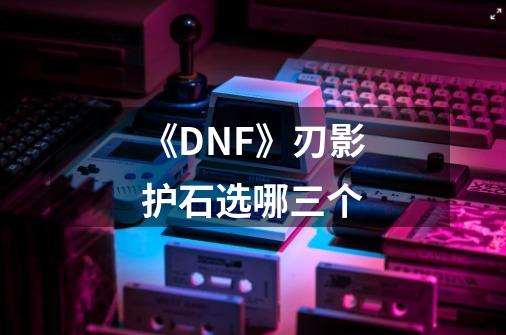 《DNF》刃影护石选哪三个-第1张-游戏信息-龙启网