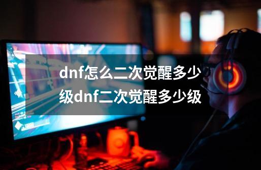 dnf怎么二次觉醒多少级dnf二次觉醒多少级-第1张-游戏信息-龙启网