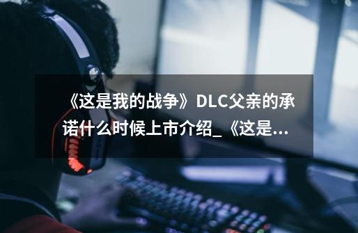 《这是我的战争》DLC父亲的承诺什么时候上市介绍_《这是我的战争》DLC父亲的承诺什么时候上市是什么-第1张-游戏信息-龙启网