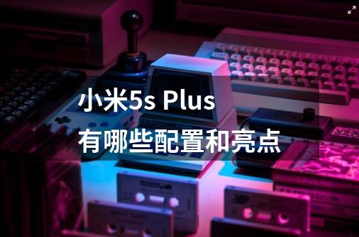 小米5s Plus有哪些配置和亮点-第1张-游戏信息-龙启网