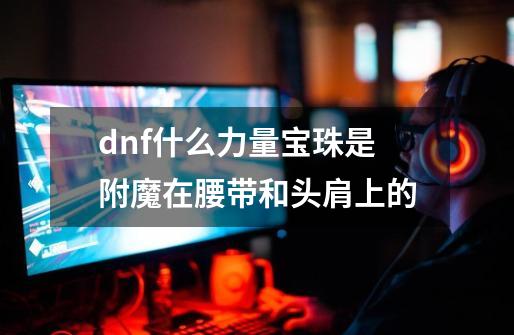 dnf什么力量宝珠是附魔在腰带和头肩上的-第1张-游戏信息-龙启网