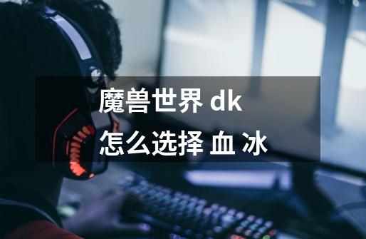 魔兽世界 dk 怎么选择 血 冰-第1张-游戏信息-龙启网