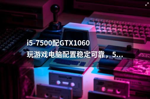 i5-7500配GTX1060玩游戏电脑配置稳定可靠，5000元预算够用吗-第1张-游戏信息-龙启网