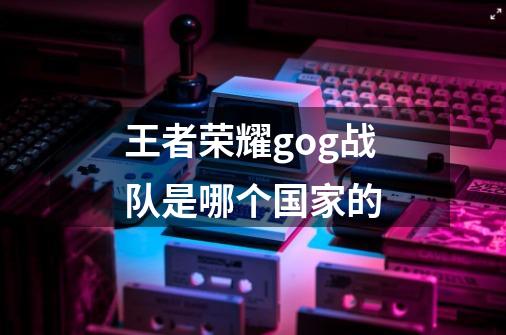 王者荣耀gog战队是哪个国家的-第1张-游戏信息-龙启网