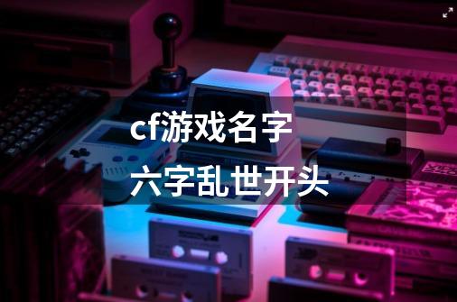 cf游戏名字六字乱世开头-第1张-游戏信息-龙启网