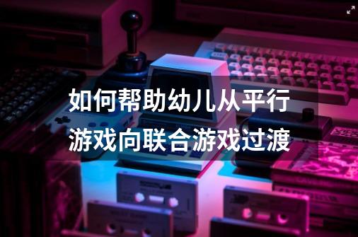 如何帮助幼儿从平行游戏向联合游戏过渡-第1张-游戏信息-龙启网