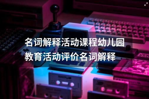 名词解释活动课程幼儿园教育活动评价名词解释-第1张-游戏信息-龙启网