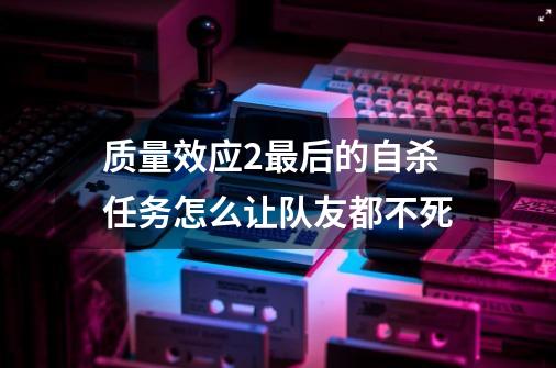 质量效应2最后的自杀任务怎么让队友都不死-第1张-游戏信息-龙启网