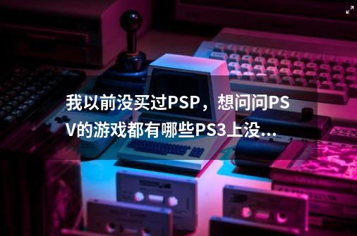 我以前没买过PSP，想问问PSV的游戏都有哪些PS3上没有-第1张-游戏信息-龙启网