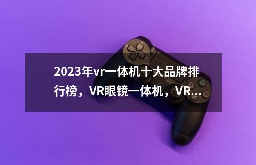 2023年vr一体机十大品牌排行榜，VR眼镜一体机，VR体感游戏机哪个牌子好-第1张-游戏信息-龙启网