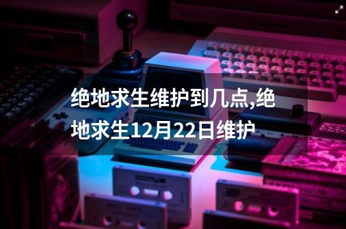 绝地求生维护到几点,绝地求生12月22日维护-第1张-游戏信息-龙启网