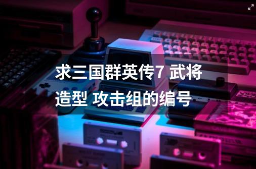 求三国群英传7 武将造型 攻击组的编号-第1张-游戏信息-龙启网