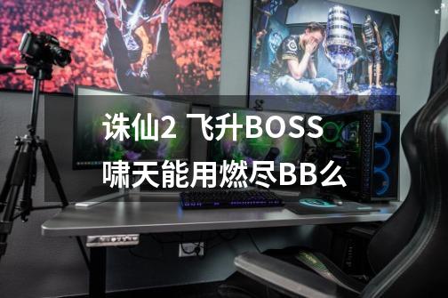 诛仙2 飞升BOSS啸天能用燃尽BB么-第1张-游戏信息-龙启网