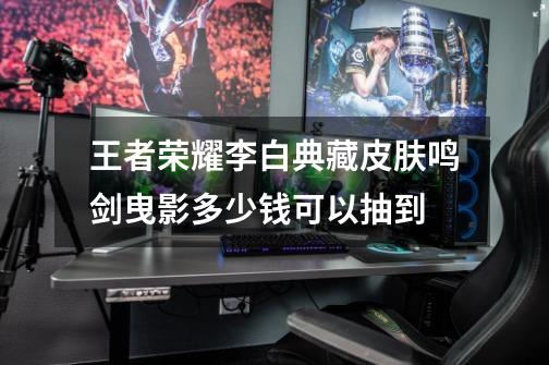 王者荣耀李白典藏皮肤鸣剑曳影多少钱可以抽到-第1张-游戏信息-龙启网