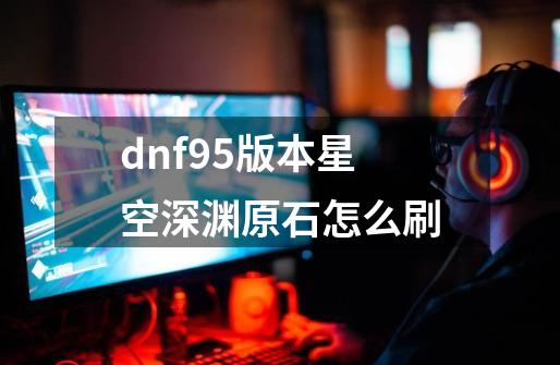 dnf95版本星空深渊原石怎么刷-第1张-游戏信息-龙启网