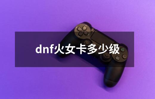 dnf火女卡多少级-第1张-游戏信息-龙启网