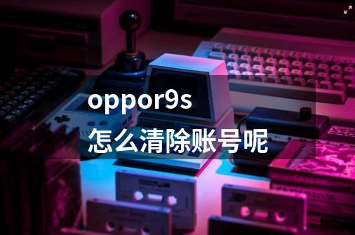 oppor9s怎么清除账号呢-第1张-游戏信息-龙启网