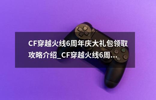 CF穿越火线6周年庆大礼包领取攻略介绍_CF穿越火线6周年庆大礼包领取攻略是什么-第1张-游戏信息-龙启网