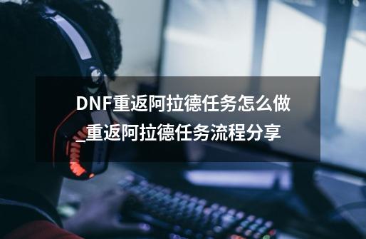 DNF重返阿拉德任务怎么做_重返阿拉德任务流程分享-第1张-游戏信息-龙启网