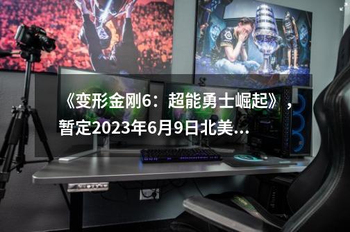 《变形金刚6：超能勇士崛起》，暂定2023年6月9日北美上映，这次稳了-第1张-游戏信息-龙启网