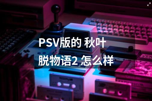 PSV版的 秋叶脱物语2 怎么样-第1张-游戏信息-龙启网